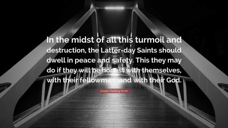 Joseph Fielding Smith Quote: “In the midst of all this turmoil and destruction, the Latter-day Saints should dwell in peace and safety. This they may do if they will be honest with themselves, with their fellowmen, and with their God.”