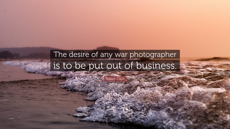 Robert Capa Quote: “The desire of any war photographer is to be put out of business.”