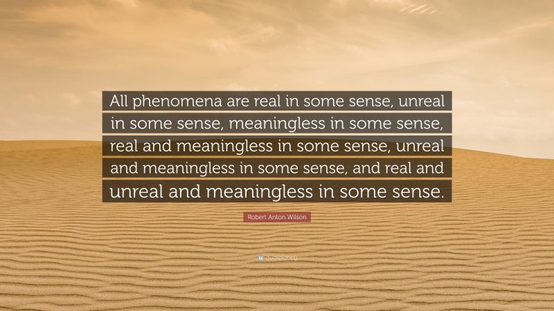 Robert Anton Wilson Quote: “All phenomena are real in some sense, unreal in some sense, meaningless in some sense, real and meaningless in some sense, unreal and meaningless in some sense, and real and unreal and meaningless in some sense.”