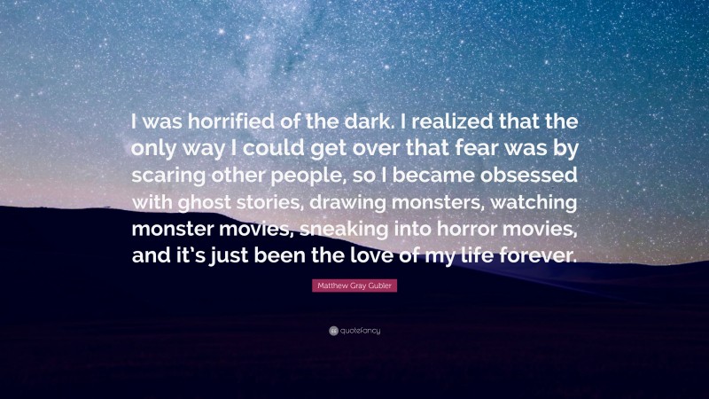 Matthew Gray Gubler Quote: “I was horrified of the dark. I realized that the only way I could get over that fear was by scaring other people, so I became obsessed with ghost stories, drawing monsters, watching monster movies, sneaking into horror movies, and it’s just been the love of my life forever.”