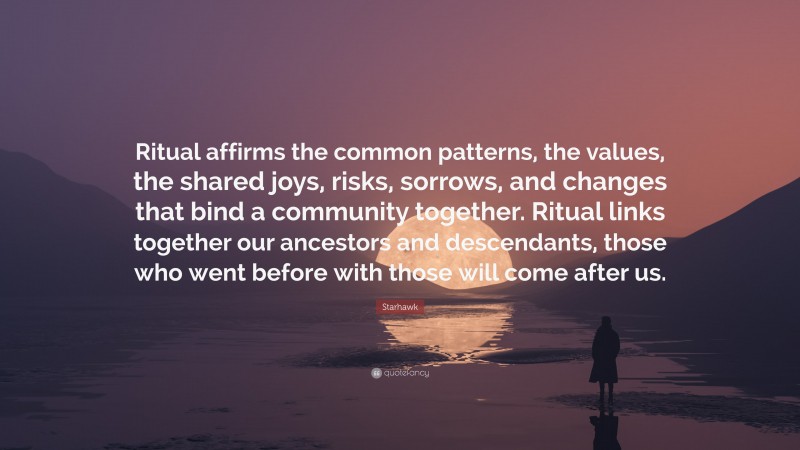 Starhawk Quote: “Ritual affirms the common patterns, the values, the shared joys, risks, sorrows, and changes that bind a community together. Ritual links together our ancestors and descendants, those who went before with those will come after us.”