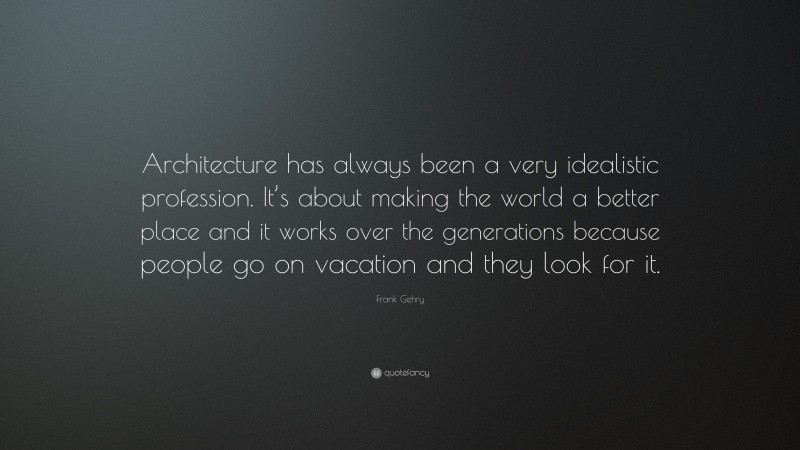 Frank Gehry Quote: “Architecture has always been a very idealistic profession. It’s about making the world a better place and it works over the generations because people go on vacation and they look for it.”