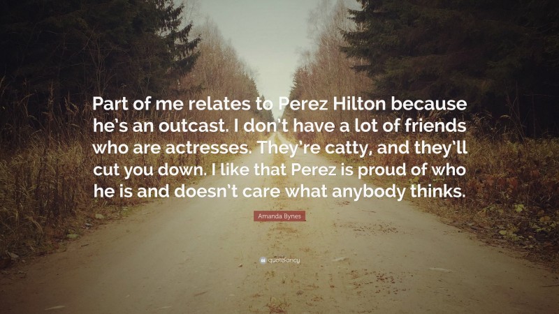 Amanda Bynes Quote: “Part of me relates to Perez Hilton because he’s an outcast. I don’t have a lot of friends who are actresses. They’re catty, and they’ll cut you down. I like that Perez is proud of who he is and doesn’t care what anybody thinks.”