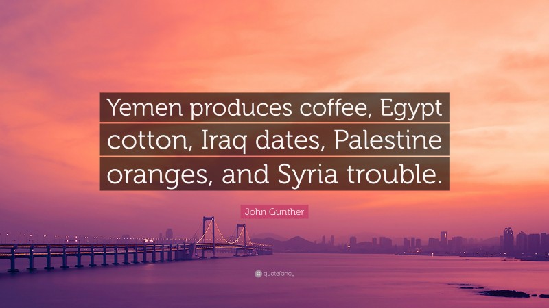 John Gunther Quote: “Yemen produces coffee, Egypt cotton, Iraq dates, Palestine oranges, and Syria trouble.”