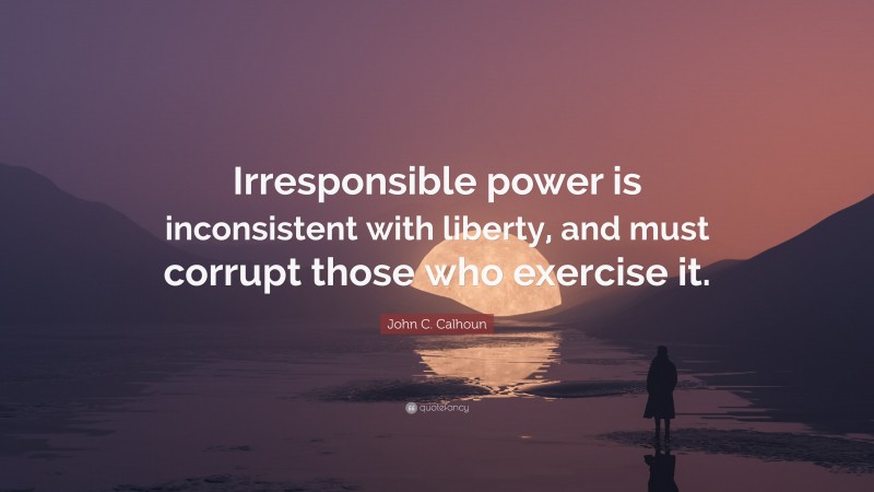 John C. Calhoun Quote: “Irresponsible power is inconsistent with liberty, and must corrupt those who exercise it.”