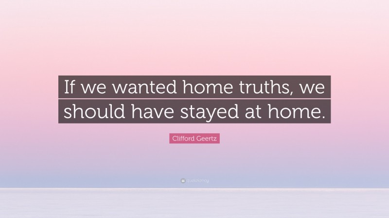 Clifford Geertz Quote: “If we wanted home truths, we should have stayed at home.”