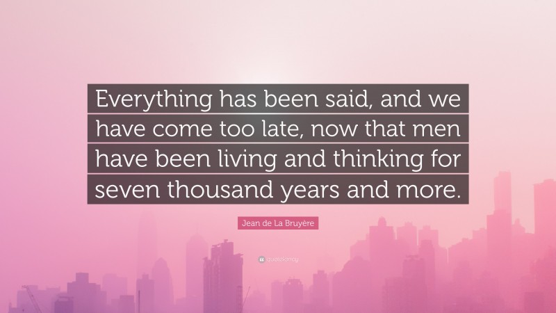 Jean de La Bruyère Quote: “Everything has been said, and we have come too late, now that men have been living and thinking for seven thousand years and more.”