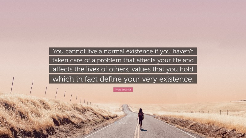 Wole Soyinka Quote: “You cannot live a normal existence if you haven’t taken care of a problem that affects your life and affects the lives of others, values that you hold which in fact define your very existence.”