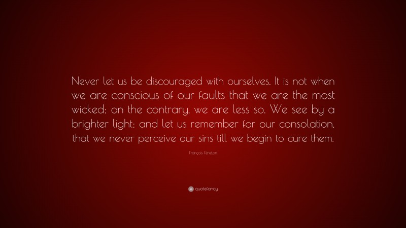 François Fénelon Quote: “Never let us be discouraged with ourselves. It is not when we are conscious of our faults that we are the most wicked; on the contrary, we are less so. We see by a brighter light; and let us remember for our consolation, that we never perceive our sins till we begin to cure them.”
