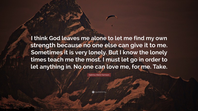 Sabrina Ward Harrison Quote: “I think God leaves me alone to let me find my own strength because no one else can give it to me. Sometimes it is very lonely. But I know the lonely times teach me the most. I must let go in order to let anything in. No one can love me, for me. Take.”