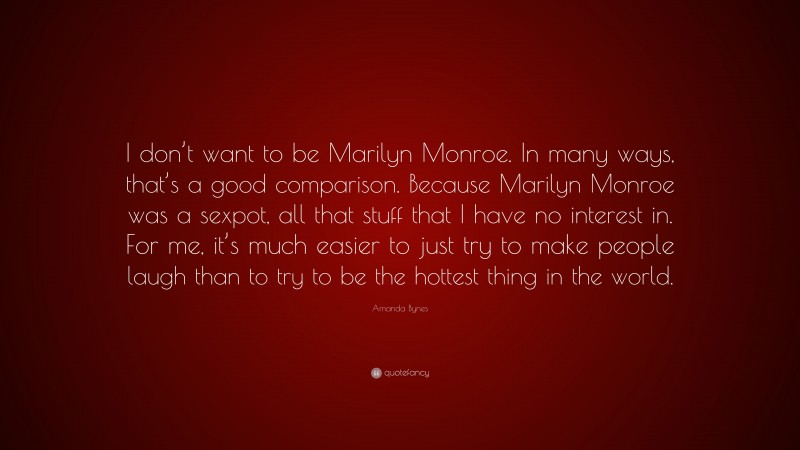 Amanda Bynes Quote: “I don’t want to be Marilyn Monroe. In many ways, that’s a good comparison. Because Marilyn Monroe was a sexpot, all that stuff that I have no interest in. For me, it’s much easier to just try to make people laugh than to try to be the hottest thing in the world.”