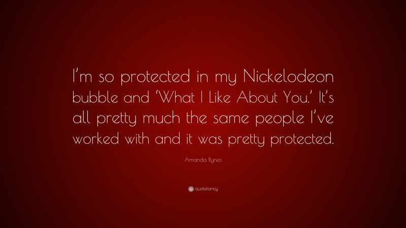 Amanda Bynes Quote: “I’m so protected in my Nickelodeon bubble and ‘What I Like About You.’ It’s all pretty much the same people I’ve worked with and it was pretty protected.”
