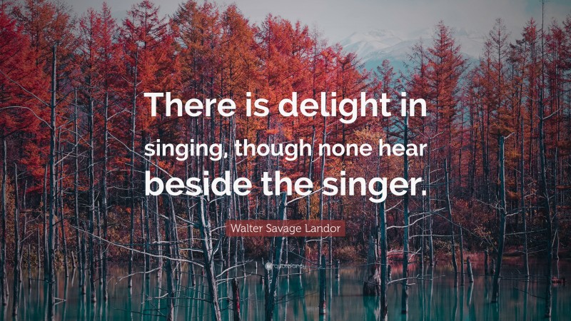 Walter Savage Landor Quote: “There is delight in singing, though none hear beside the singer.”