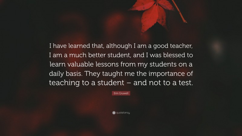 Erin Gruwell Quote: “I have learned that, although I am a good teacher, I am a much better student, and I was blessed to learn valuable lessons from my students on a daily basis. They taught me the importance of teaching to a student – and not to a test.”