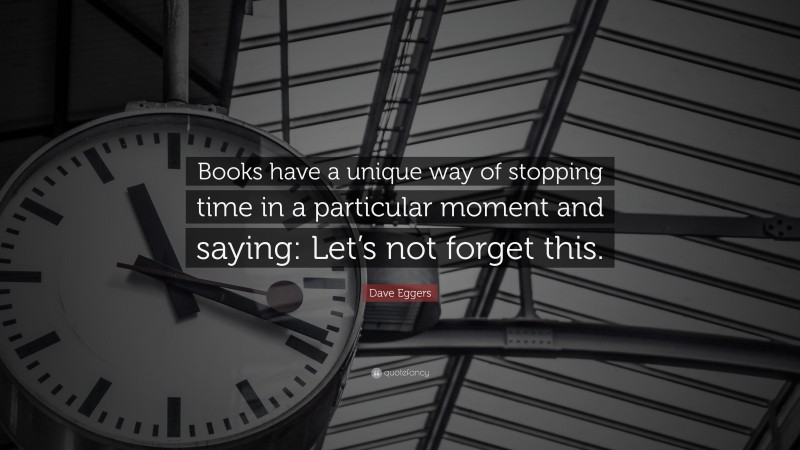 Dave Eggers Quote: “Books have a unique way of stopping time in a particular moment and saying: Let’s not forget this.”