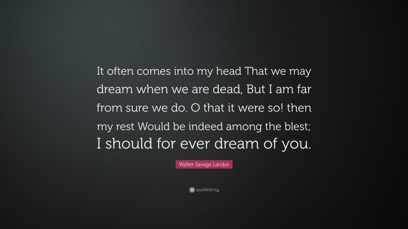 Walter Savage Landor Quote: “It often comes into my head That we may dream when we are dead, But I am far from sure we do. O that it were so! then my rest Would be indeed among the blest; I should for ever dream of you.”