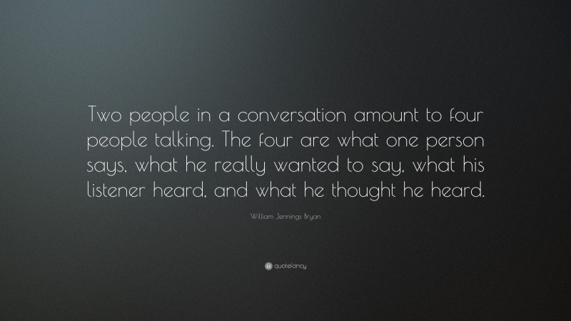 William Jennings Bryan Quote: “Two people in a conversation amount to four people talking. The four are what one person says, what he really wanted to say, what his listener heard, and what he thought he heard.”