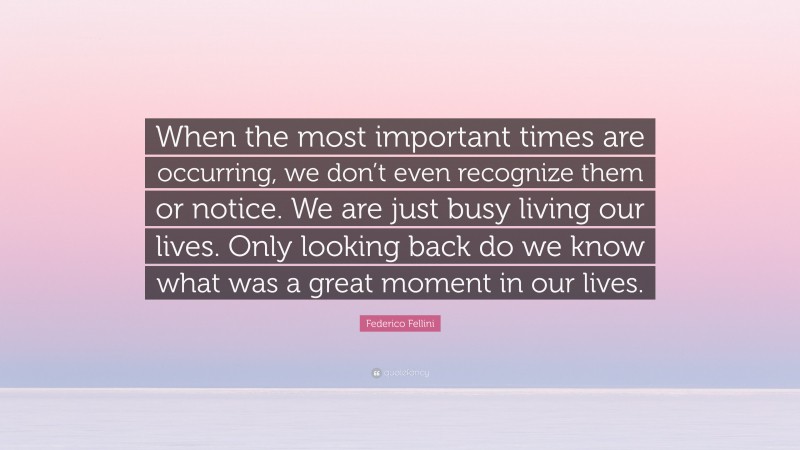 Federico Fellini Quote: “When the most important times are occurring, we don’t even recognize them or notice. We are just busy living our lives. Only looking back do we know what was a great moment in our lives.”