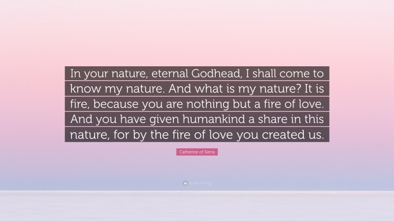 Catherine of Siena Quote: “In your nature, eternal Godhead, I shall come to know my nature. And what is my nature? It is fire, because you are nothing but a fire of love. And you have given humankind a share in this nature, for by the fire of love you created us.”