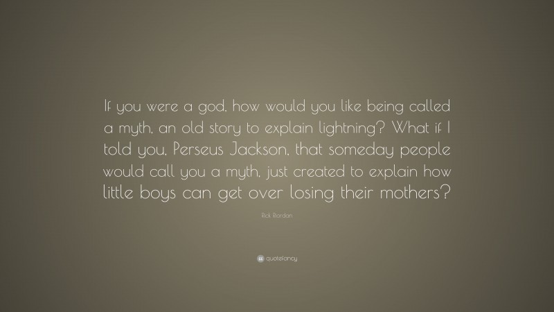 Rick Riordan Quote: “If you were a god, how would you like being called a myth, an old story to explain lightning? What if I told you, Perseus Jackson, that someday people would call you a myth, just created to explain how little boys can get over losing their mothers?”