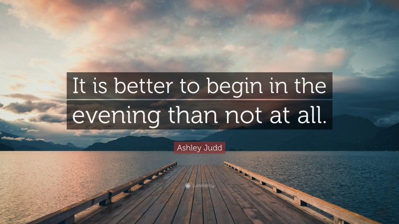 Ashley Judd Quote: “It is better to begin in the evening than not at all.”