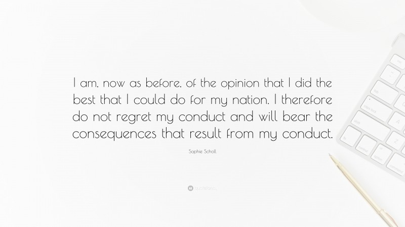 Sophie Scholl Quote: “I am, now as before, of the opinion that I did the best that I could do for my nation. I therefore do not regret my conduct and will bear the consequences that result from my conduct.”
