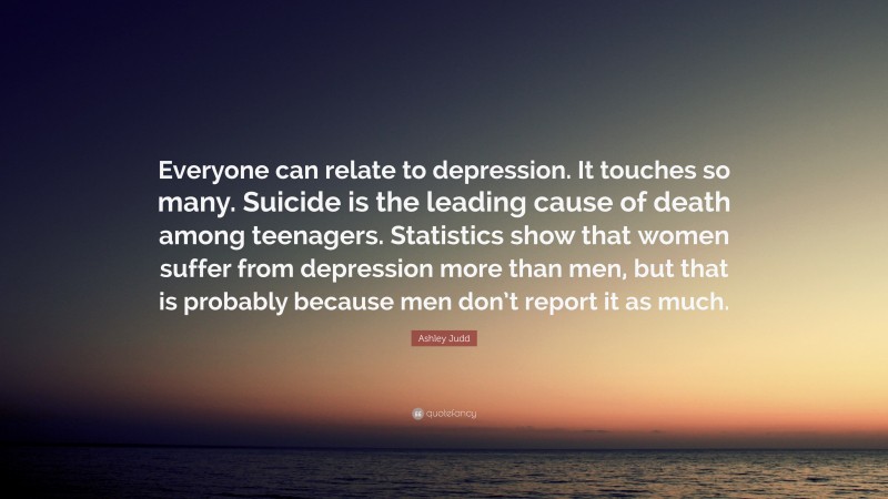 Ashley Judd Quote: “Everyone can relate to depression. It touches so many. Suicide is the leading cause of death among teenagers. Statistics show that women suffer from depression more than men, but that is probably because men don’t report it as much.”