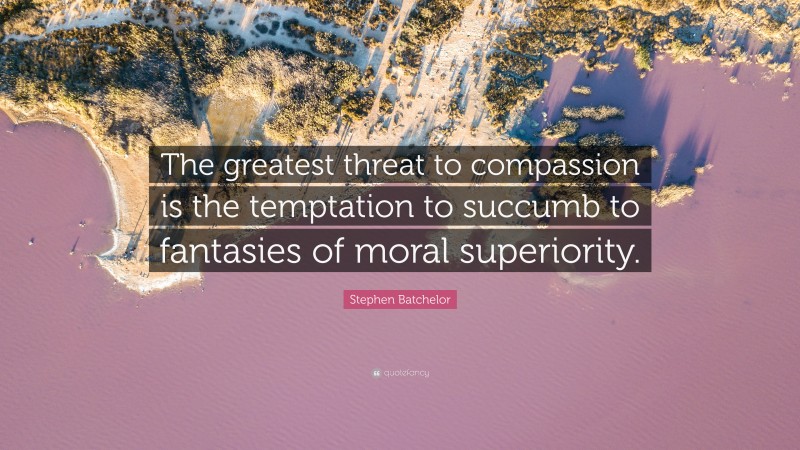 Stephen Batchelor Quote: “The greatest threat to compassion is the temptation to succumb to fantasies of moral superiority.”