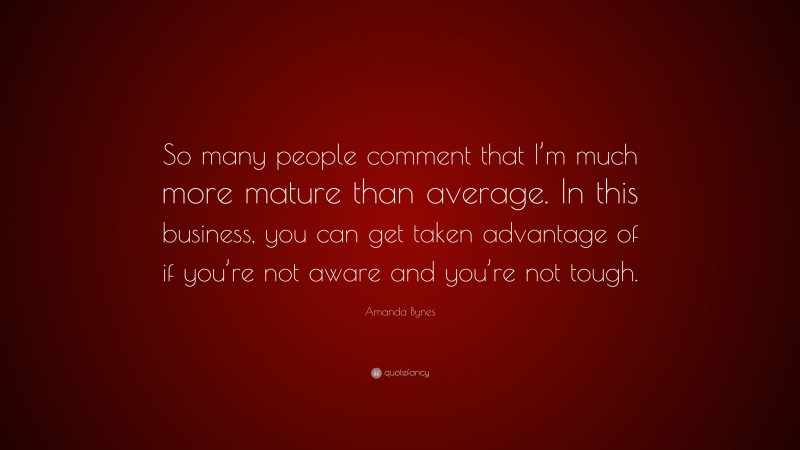Amanda Bynes Quote: “So many people comment that I’m much more mature than average. In this business, you can get taken advantage of if you’re not aware and you’re not tough.”