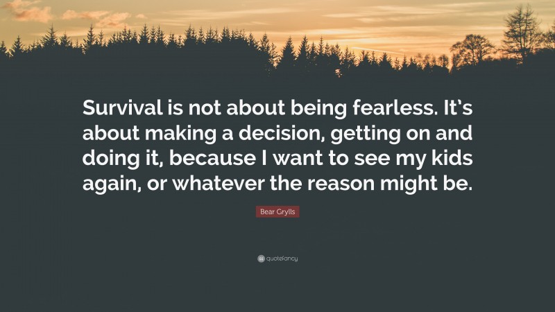 Bear Grylls Quote: “Survival is not about being fearless. It’s about making a decision, getting on and doing it, because I want to see my kids again, or whatever the reason might be.”