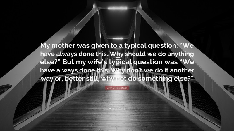 John D. Rockefeller Quote: “My mother was given to a typical question: “We have always done this. Why should we do anything else?” But my wife’s typical question was “We have always done this. Why don’t we do it another way or, better still, why not do something else?””