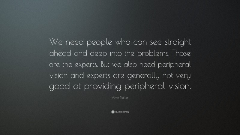 Alvin Toffler Quote: “We need people who can see straight ahead and deep into the problems. Those are the experts. But we also need peripheral vision and experts are generally not very good at providing peripheral vision.”