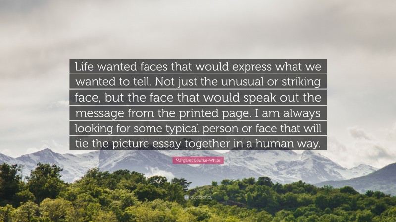 Margaret Bourke-White Quote: “Life wanted faces that would express what we wanted to tell. Not just the unusual or striking face, but the face that would speak out the message from the printed page. I am always looking for some typical person or face that will tie the picture essay together in a human way.”