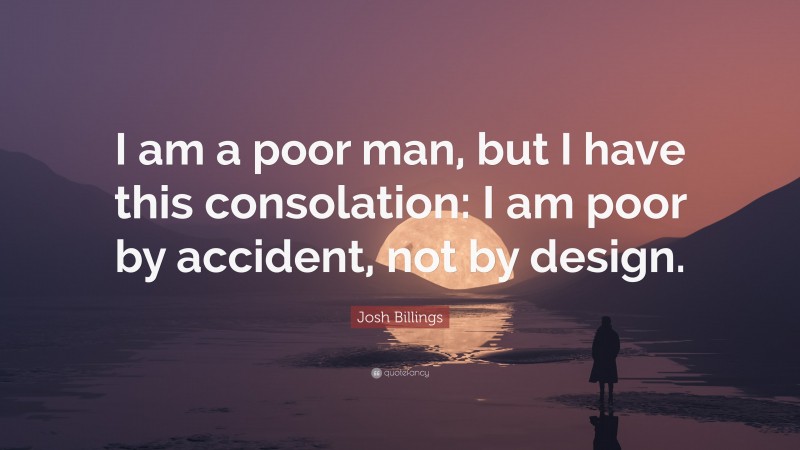 Josh Billings Quote: “I am a poor man, but I have this consolation: I am poor by accident, not by design.”