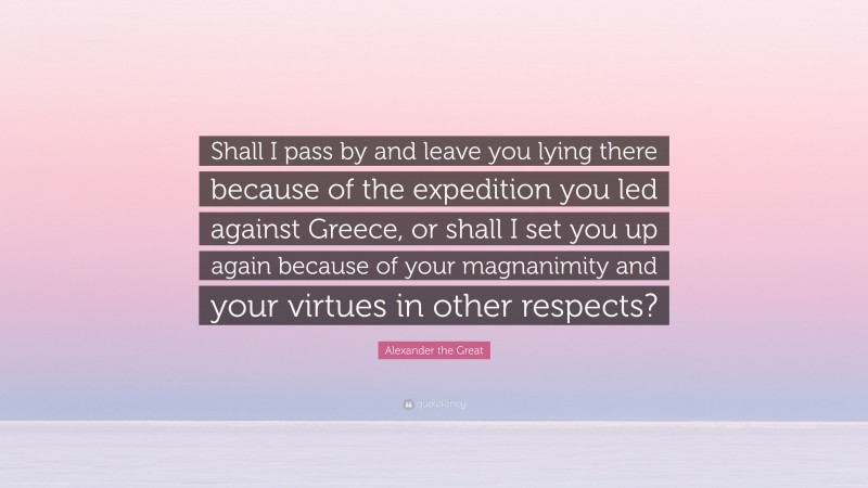 Alexander the Great Quote: “Shall I pass by and leave you lying there because of the expedition you led against Greece, or shall I set you up again because of your magnanimity and your virtues in other respects?”