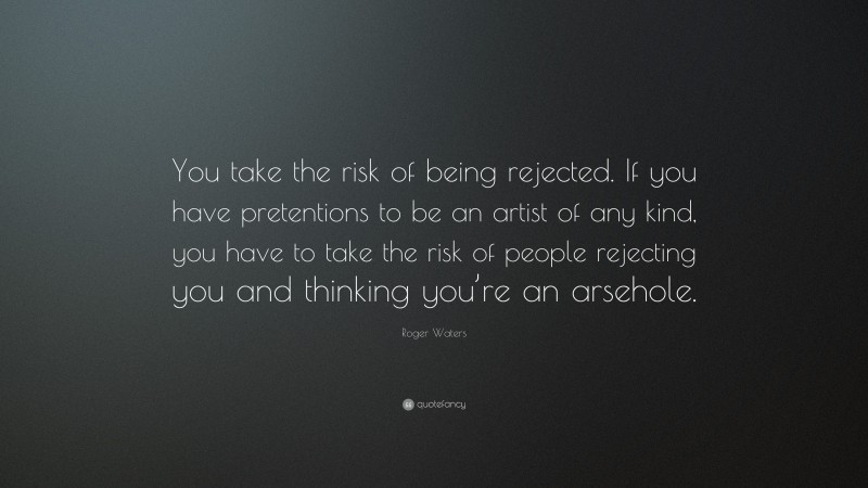 Roger Waters Quote: “You take the risk of being rejected. If you have pretentions to be an artist of any kind, you have to take the risk of people rejecting you and thinking you’re an arsehole.”