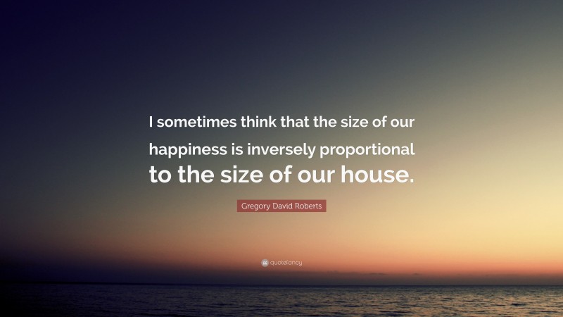 Gregory David Roberts Quote: “I sometimes think that the size of our happiness is inversely proportional to the size of our house.”