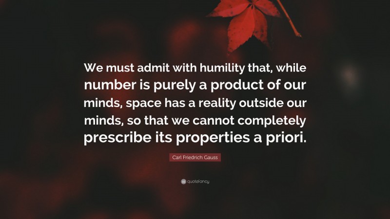 Carl Friedrich Gauss Quote: “We must admit with humility that, while number is purely a product of our minds, space has a reality outside our minds, so that we cannot completely prescribe its properties a priori.”