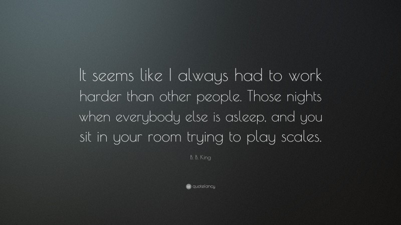 B. B. King Quote: “It seems like I always had to work harder than other people. Those nights when everybody else is asleep, and you sit in your room trying to play scales.”