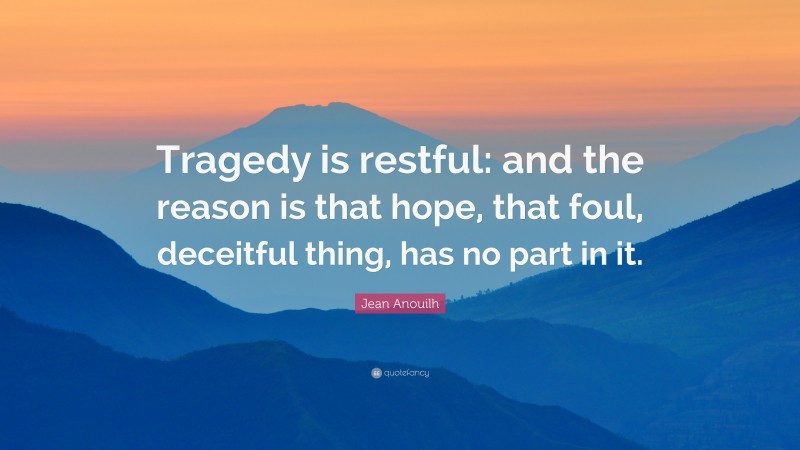 Jean Anouilh Quote: “Tragedy is restful: and the reason is that hope, that foul, deceitful thing, has no part in it.”