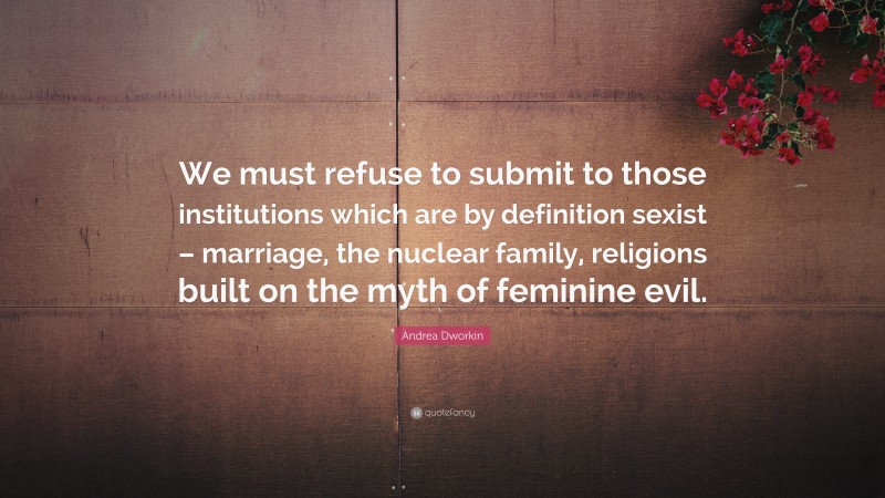 Andrea Dworkin Quote: “We must refuse to submit to those institutions which are by definition sexist – marriage, the nuclear family, religions built on the myth of feminine evil.”
