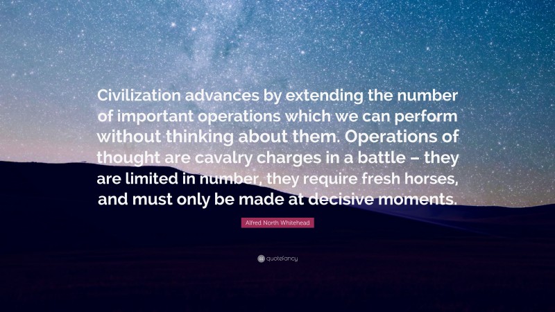 Alfred North Whitehead Quote: “Civilization advances by extending the number of important operations which we can perform without thinking about them. Operations of thought are cavalry charges in a battle – they are limited in number, they require fresh horses, and must only be made at decisive moments.”