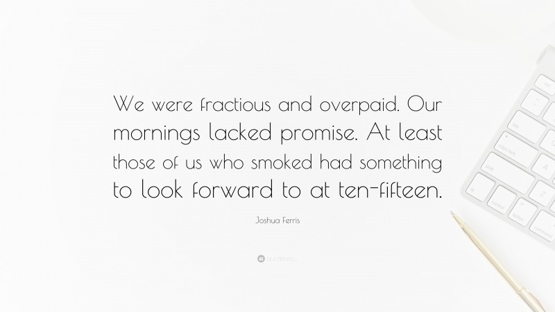 Joshua Ferris Quote: “We were fractious and overpaid. Our mornings lacked promise. At least those of us who smoked had something to look forward to at ten-fifteen.”