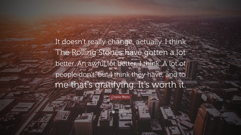 Charlie Watts Quote: “It doesn’t really change, actually. I think The Rolling Stones have gotten a lot better. An awful lot better, I think. A lot of people don’t, but I think they have, and to me that’s gratifying. It’s worth it.”