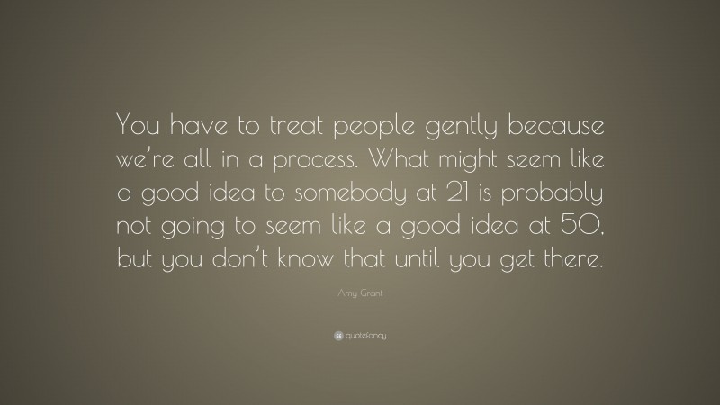 Amy Grant Quote: “You have to treat people gently because we’re all in a process. What might seem like a good idea to somebody at 21 is probably not going to seem like a good idea at 50, but you don’t know that until you get there.”