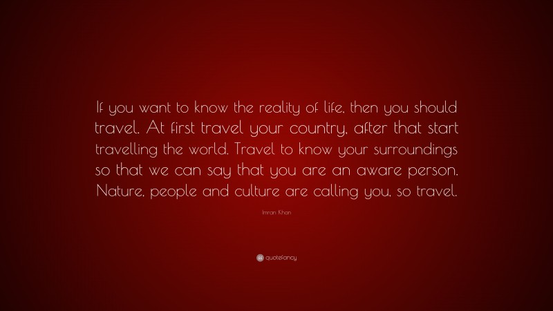 Imran Khan Quote: “If you want to know the reality of life, then you should travel. At first travel your country, after that start travelling the world. Travel to know your surroundings so that we can say that you are an aware person. Nature, people and culture are calling you, so travel.”