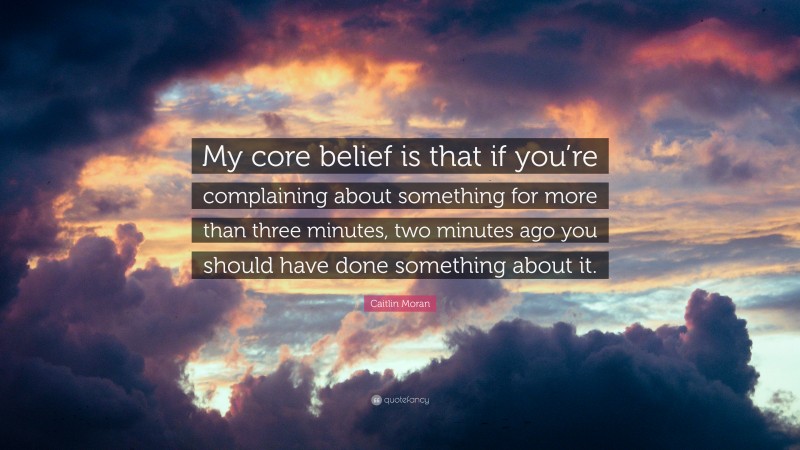 Caitlin Moran Quote: “My core belief is that if you’re complaining about something for more than three minutes, two minutes ago you should have done something about it.”