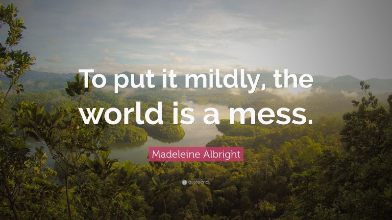 Madeleine Albright Quote: “To put it mildly, the world is a mess.”