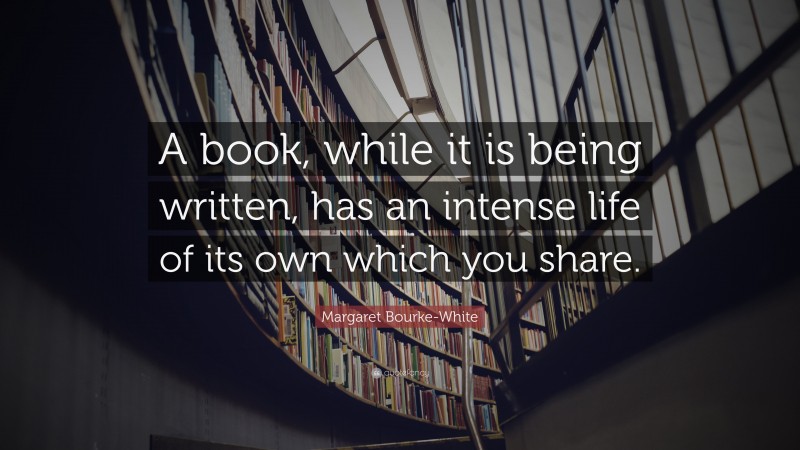 Margaret Bourke-White Quote: “A book, while it is being written, has an intense life of its own which you share.”