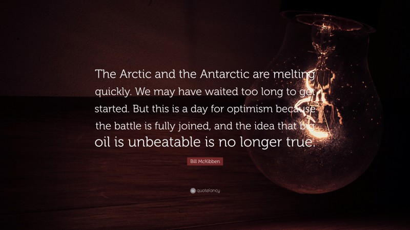 Bill McKibben Quote: “The Arctic and the Antarctic are melting quickly. We may have waited too long to get started. But this is a day for optimism because the battle is fully joined, and the idea that big oil is unbeatable is no longer true.”
